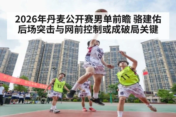 2026年丹麦公开赛男单前瞻 骆建佑后场突击与网前控制或成破局关键