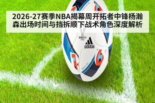 2026-27赛季NBA揭幕周开拓者中锋杨瀚森出场时间与挡拆顺下战术角色深度解析