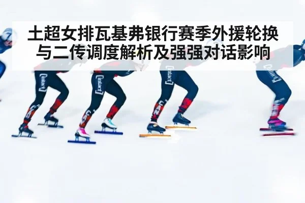 土超女排瓦基弗银行赛季外援轮换与二传调度解析及强强对话影响
